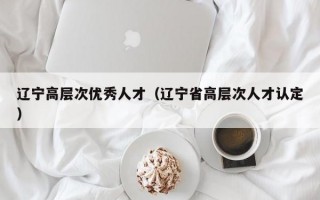 辽宁高层次优秀人才（辽宁省高层次人才认定）