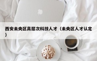 西安未央区高层次科技人才（未央区人才认定）