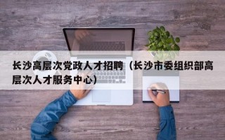 长沙高层次党政人才招聘（长沙市委组织部高层次人才服务中心）