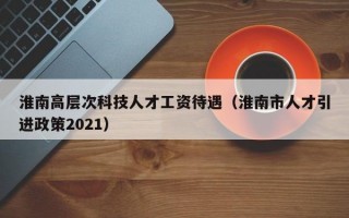 淮南高层次科技人才工资待遇（淮南市人才引进政策2021）