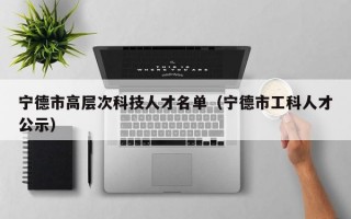 宁德市高层次科技人才名单（宁德市工科人才公示）