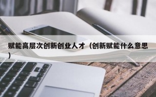 赋能高层次创新创业人才（创新赋能什么意思）