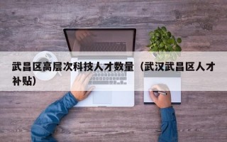 武昌区高层次科技人才数量（武汉武昌区人才补贴）