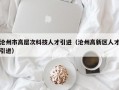 沧州市高层次科技人才引进（沧州高新区人才引进）