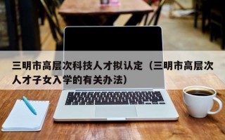 三明市高层次科技人才拟认定（三明市高层次人才子女入学的有关办法）