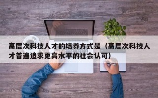 高层次科技人才的培养方式是（高层次科技人才普遍追求更高水平的社会认可）