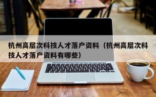 杭州高层次科技人才落户资料(杭州高层次科技人才落户资料有哪些) 杭州高层次科技人才落户资料(杭州高层次科技人才落户资料有哪些)