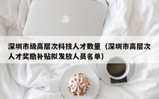 深圳市级高层次科技人才数量（深圳市高层次人才奖励补贴拟发放人员名单）