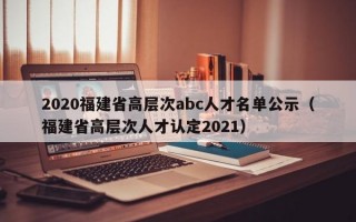 2020福建省高层次abc人才名单公示（福建省高层次人才认定2021）