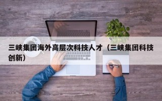 三峡集团海外高层次科技人才（三峡集团科技创新）