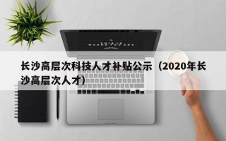 长沙高层次科技人才补贴公示（2020年长沙高层次人才）