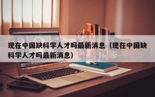 现在中国缺科学人才吗最新消息（现在中国缺科学人才吗最新消息）