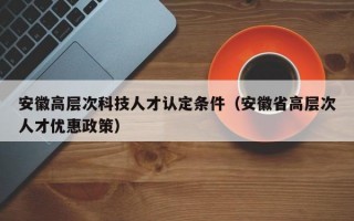 安徽高层次科技人才认定条件（安徽省高层次人才优惠政策）