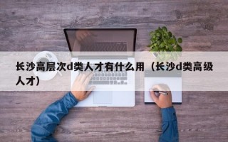 长沙高层次d类人才有什么用（长沙d类高级人才）