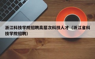 浙江科技学院招聘高层次科技人才（浙江省科技学院招聘）