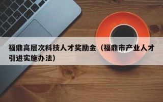 福鼎高层次科技人才奖励金（福鼎市产业人才引进实施办法）