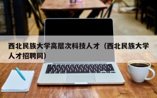 西北民族大学高层次科技人才（西北民族大学人才招聘网）