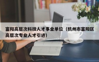 富阳高层次科技人才事业单位（杭州市富阳区高层次专业人才引进）