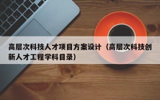 高层次科技人才项目方案设计（高层次科技创新人才工程学科目录）