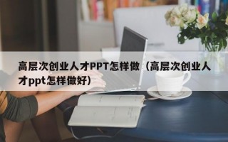 高层次创业人才PPT怎样做（高层次创业人才ppt怎样做好）