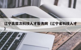辽宁高层次科技人才服务网（辽宁省科技人才）