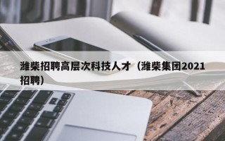 潍柴招聘高层次科技人才（潍柴集团2021招聘）