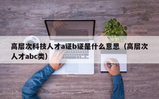 高层次科技人才a证b证是什么意思（高层次人才abc类）