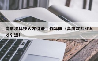 高层次科技人才引进工作年限（高层次专业人才引进）