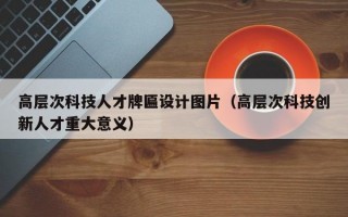 高层次科技人才牌匾设计图片（高层次科技创新人才重大意义）
