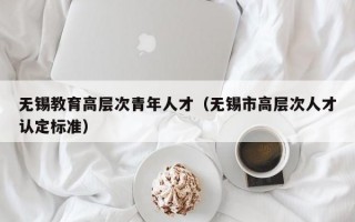 无锡教育高层次青年人才（无锡市高层次人才认定标准）