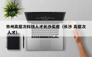 市州高层次科技人才长沙买房（长沙 高层次 人才）