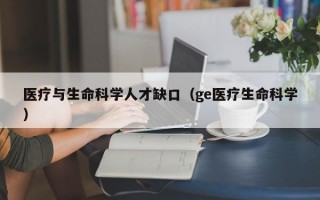 医疗与生命科学人才缺口（ge医疗生命科学）