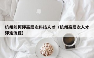 杭州如何评高层次科技人才（杭州高层次人才评定流程）