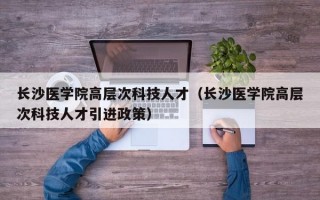 长沙医学院高层次科技人才（长沙医学院高层次科技人才引进政策）
