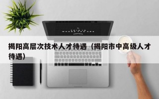 揭阳高层次技术人才待遇（揭阳市中高级人才待遇）
