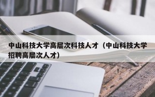 中山科技大学高层次科技人才（中山科技大学招聘高层次人才）