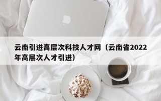 云南引进高层次科技人才网（云南省2022年高层次人才引进）