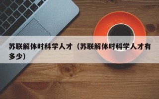 苏联解体时科学人才（苏联解体时科学人才有多少）