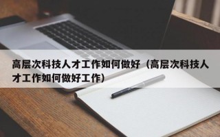 高层次科技人才工作如何做好（高层次科技人才工作如何做好工作）