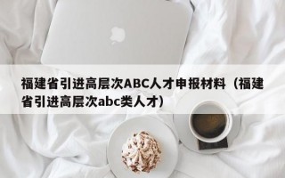 福建省引进高层次ABC人才申报材料（福建省引进高层次abc类人才）