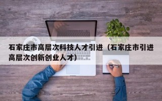 石家庄市高层次科技人才引进（石家庄市引进高层次创新创业人才）