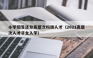 小学招生还分高层次科技人才（2021高层次人才子女入学）