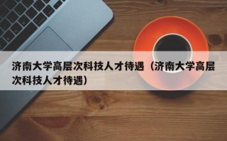 济南大学高层次科技人才待遇（济南大学高层次科技人才待遇）
