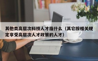 其他类高层次科技人才指什么（其它按相关规定享受高层次人才政策的人才）