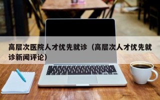 高层次医院人才优先就诊（高层次人才优先就诊新闻评论）