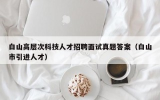白山高层次科技人才招聘面试真题答案（白山市引进人才）