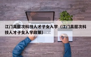 江门高层次科技人才子女入学（江门高层次科技人才子女入学政策）