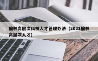 榆林高层次科技人才管理办法（2021榆林高层次人才）
