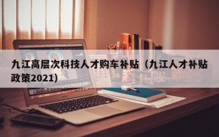 九江高层次科技人才购车补贴（九江人才补贴政策2021）