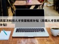 高层次科技人才安居租房补贴（高端人才住房补贴）
